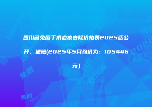 四川省兔唇手术疤痕去除价格表2025版公开，速览(2025年5月均价为：105446元）