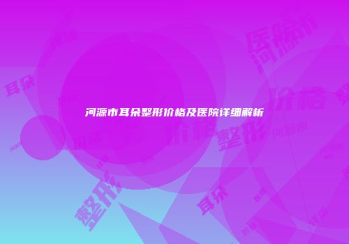 河源市耳朵整形价格及医院详细解析