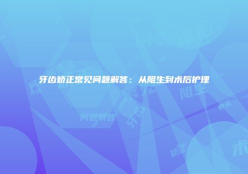 牙齿矫正常见问题解答：从阻生到术后护理