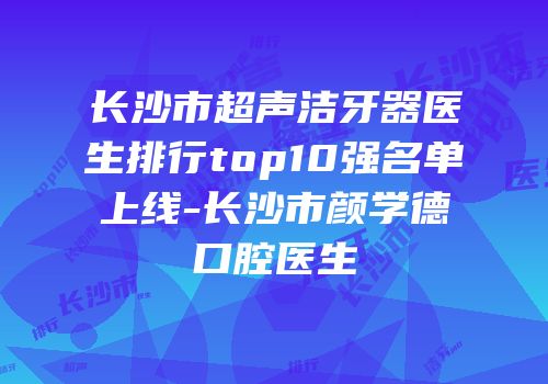 长沙市超声洁牙器医生排行top10强名单上线-长沙市颜学德口腔医生