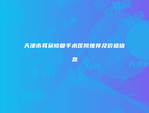 天津市耳朵修复手术医院推荐及价格信息
