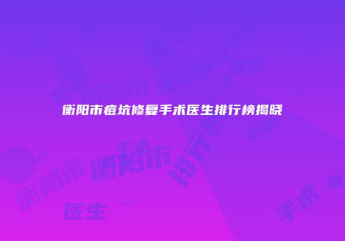 衡阳市痘坑修复手术医生排行榜揭晓