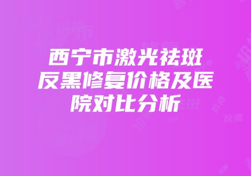 西宁市激光祛斑反黑修复价格及医院对比分析