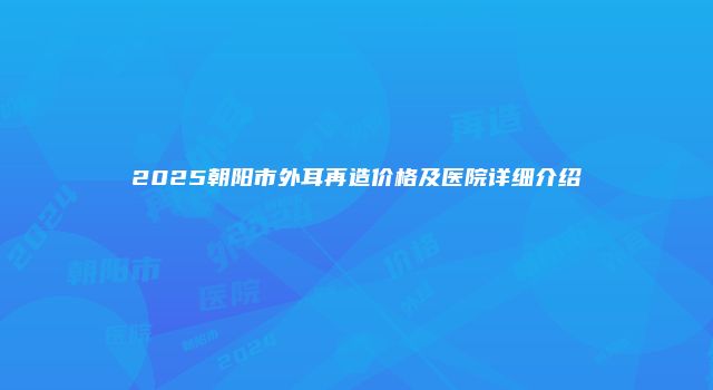 2025朝阳市外耳再造价格及医院详细介绍