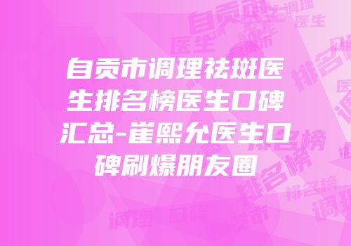 自贡市调理祛斑医生排名榜医生口碑汇总-崔熙允医生口碑刷爆朋友圈