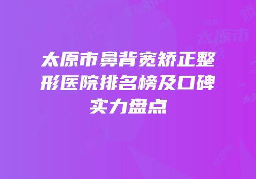 太原市鼻背宽矫正整形医院排名榜及口碑实力盘点