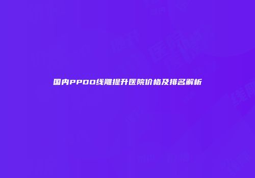 国内PPDO线雕提升医院价格及排名解析