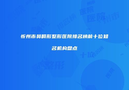 忻州市鼻畸形整形医院排名榜前十位知名机构盘点