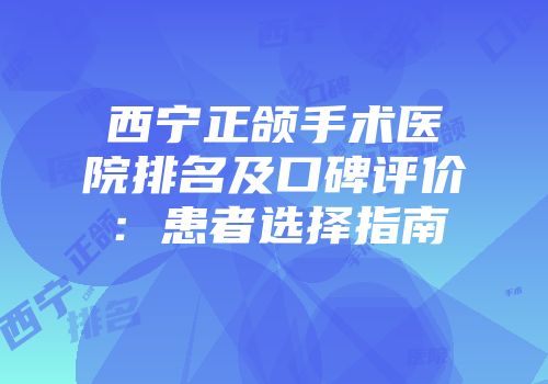 西宁正颌手术医院排名及口碑评价：患者选择指南