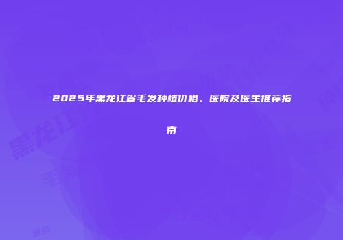 2025年黑龙江省毛发种植价格、医院及医生推荐指南