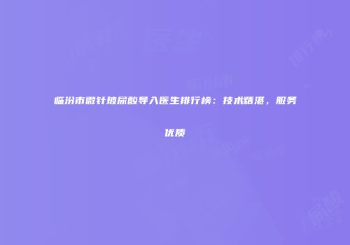 临汾市微针玻尿酸导入医生排行榜：技术精湛，服务优质