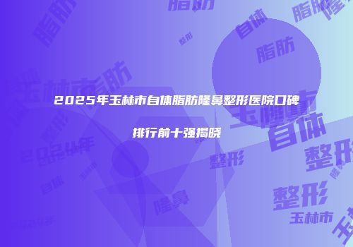 2025年玉林市自体脂肪隆鼻整形医院口碑排行前十强揭晓