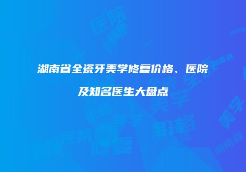 湖南省全瓷牙美学修复价格、医院及知名医生大盘点