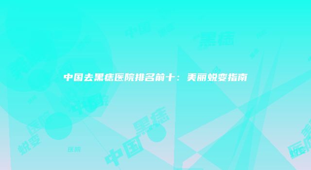 中国去黑痣医院排名前十：美丽蜕变指南