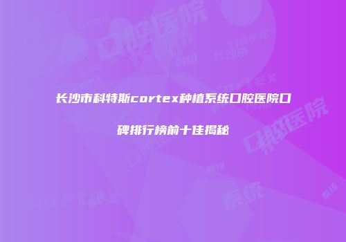 长沙市科特斯cortex种植系统口腔医院口碑排行榜前十佳揭秘