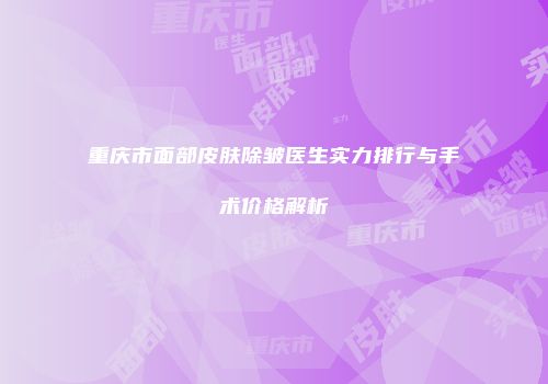 重庆市面部皮肤除皱医生实力排行与手术价格解析