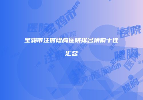 宝鸡市注射隆胸医院排名榜前十佳汇总