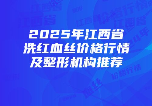 2025年江西省洗红血丝价格行情及整形机构推荐