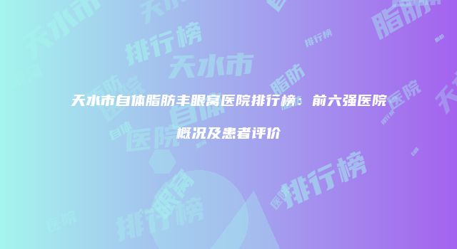 天水市自体脂肪丰眼窝医院排行榜：前六强医院概况及患者评价