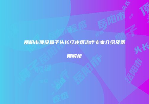 岳阳市顶级鼻子头长红疙瘩治疗专家介绍及费用解析