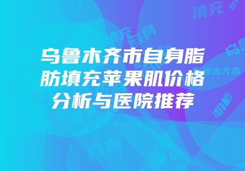 乌鲁木齐市自身脂肪填充苹果肌价格分析与医院推荐