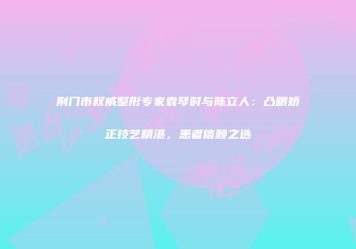荆门市权威整形专家袁琴时与陈立人：凸眼矫正技艺精湛，患者信赖之选