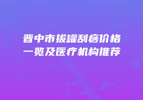 晋中市拔罐刮痧价格一览及医疗机构推荐