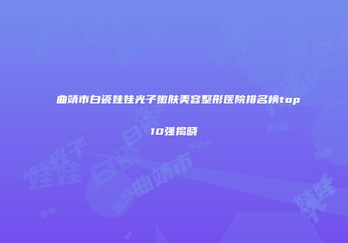 曲靖市白瓷娃娃光子嫩肤美容整形医院排名榜top10强揭晓