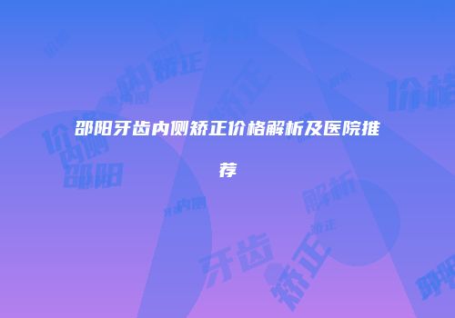 邵阳牙齿内侧矫正价格解析及医院推荐