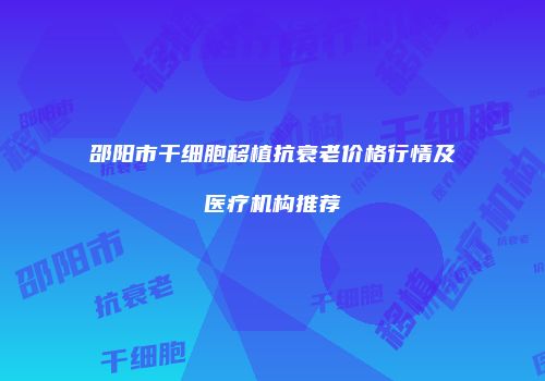 邵阳市干细胞移植抗衰老价格行情及医疗机构推荐