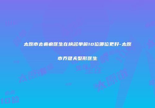太原市去瘢痕医生在榜名单前10位哪位更好-太原市乔健夫整形医生