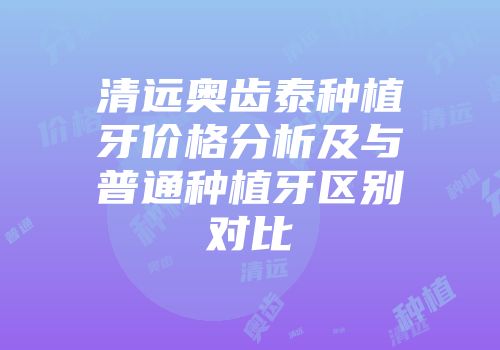 清远奥齿泰种植牙价格分析及与普通种植牙区别对比