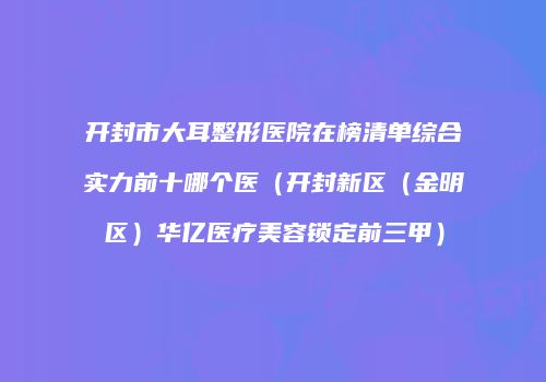 开封市大耳整形医院在榜清单综合实力前十哪个医（开封新区（金明区）华亿医疗美容锁定前三甲）