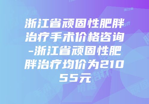 浙江省顽固性肥胖治疗手术价格咨询-浙江省顽固性肥胖治疗均价为21055元