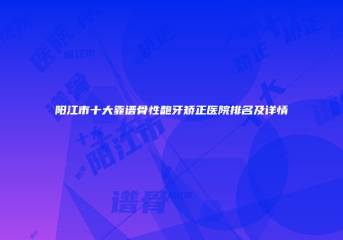 阳江市十大靠谱骨性龅牙矫正医院排名及详情