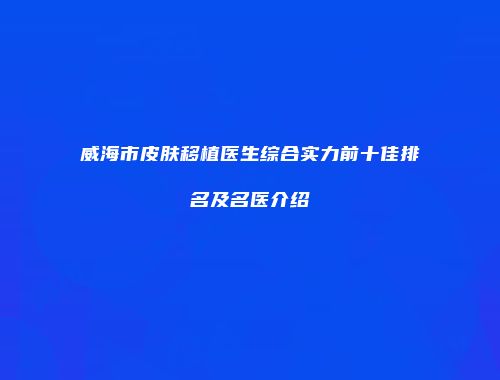 威海市皮肤移植医生综合实力前十佳排名及名医介绍