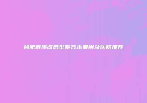 合肥市修改唇型整容术费用及医院推荐