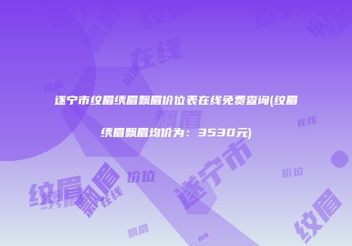 遂宁市纹眉绣眉飘眉价位表在线免费查询(纹眉绣眉飘眉均价为：3530元)