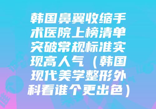 韩国鼻翼收缩手术医院上榜清单突破常规标准实现高人气（韩国现代美学整形外科看谁个更出色）