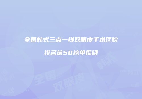 全国韩式三点一线双眼皮手术医院排名前50榜单揭晓