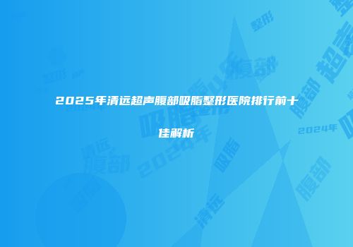 2025年清远超声腹部吸脂整形医院排行前十佳解析