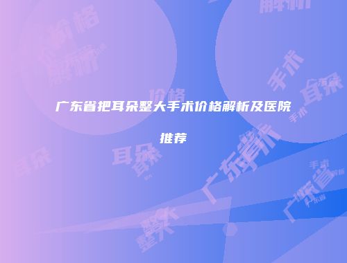 广东省把耳朵整大手术价格解析及医院推荐