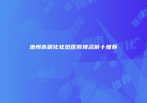 池州市碳化祛斑医院排名前十推荐