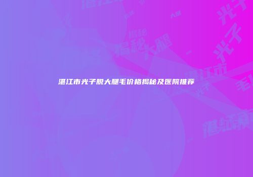 湛江市光子脱大腿毛价格揭秘及医院推荐