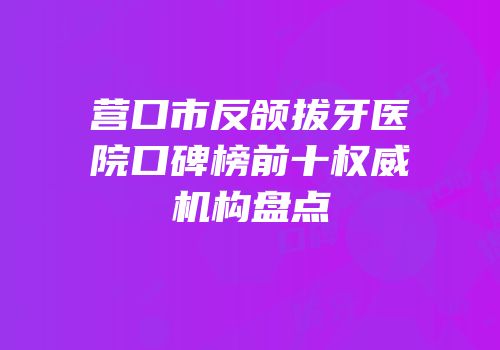 营口市反颌拔牙医院口碑榜前十权威机构盘点