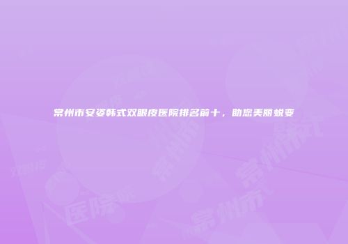常州市安姿韩式双眼皮医院排名前十，助您美丽蜕变