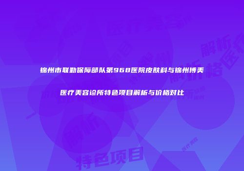 锦州市联勤保障部队第968医院皮肤科与锦州博美医疗美容诊所特色项目解析与价格对比