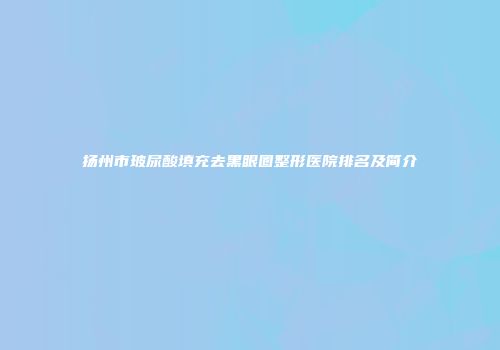 扬州市玻尿酸填充去黑眼圈整形医院排名及简介