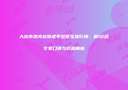 大庆市激光祛除老年斑医生排行榜：前10名专家口碑与价格解析