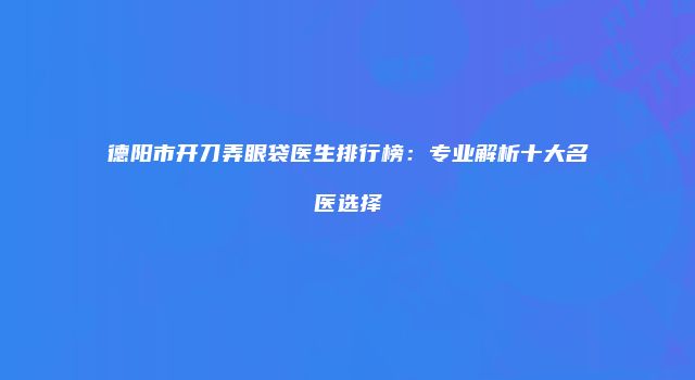 德阳市开刀弄眼袋医生排行榜：专业解析十大名医选择